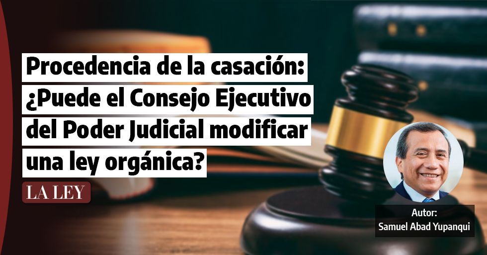 Procedencia de la casación: ¿Puede el Consejo Ejecutivo del Poder Judicial modificar una ley orgánica?, por Samuel Abad Yupanqui