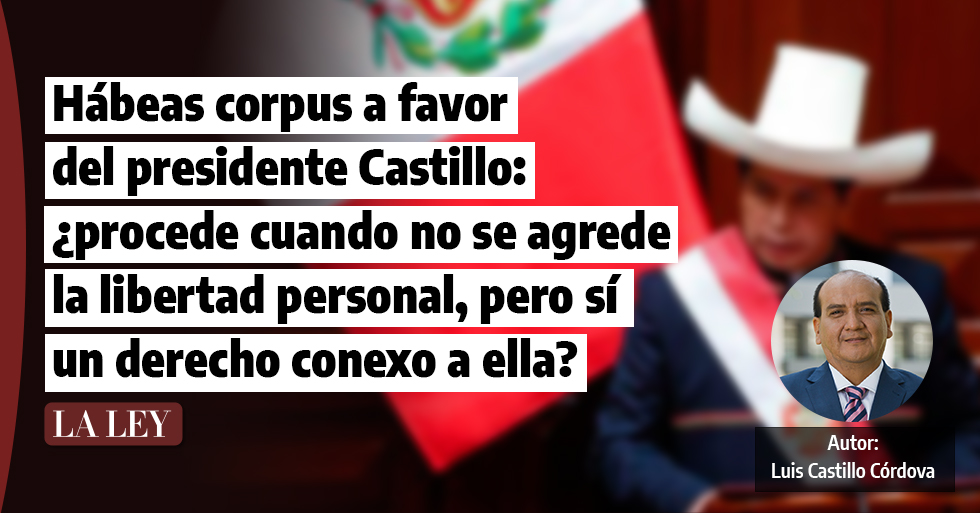 Hábeas corpus a favor del presidente Castillo: ¿procede cuando no se agrede la libertad personal, pero sí un derecho conexo a ella?, por Luis Castillo Córdova
